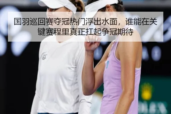 国羽巡回赛夺冠热门浮出水面，谁能在关键赛程里真正扛起争冠期待
