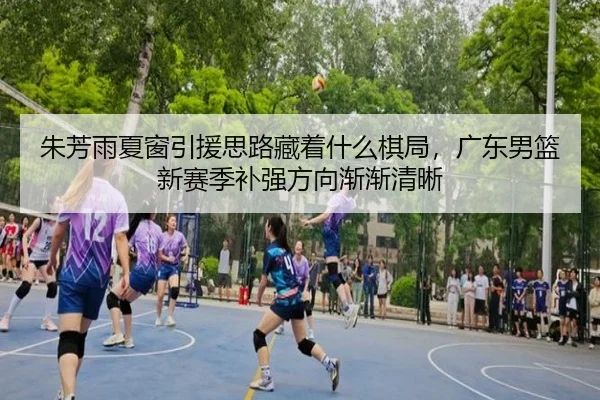 朱芳雨夏窗引援思路藏着什么棋局，广东男篮新赛季补强方向渐渐清晰
